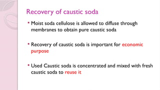 Recovery of caustic soda
 Moist soda cellulose is allowed to diffuse through
membranes to obtain pure caustic soda
 Recovery of caustic soda is important for economic
purpose
 Used Caustic soda is concentrated and mixed with fresh
caustic soda to reuse it
 