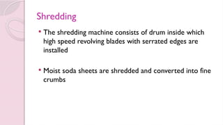 Shredding
 The shredding machine consists of drum inside which
high speed revolving blades with serrated edges are
installed
 Moist soda sheets are shredded and converted into fine
crumbs
 
