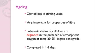 Ageing
 Carried out in stirring vessel
 Very important for properties of fibre
 Polymeric chains of cellulose are
degraded in the presence of atmospheric
oxygen at temp 20-25 degree centigrade
 Completed in 1-2 days
 