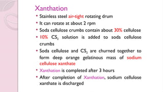 Xanthation
 Stainless steel air-tight rotating drum
 It can rotate at about 2 rpm
 Soda cellulose crumbs contain about 30% cellulose
 10% CS2 solution is added to soda cellulose
crumbs
 Soda cellulose and CS2 are churned together to
form deep orange gelatinous mass of sodium
cellulose xanthate
 Xanthation is completed after 3 hours
 After completion of Xanthation, sodium cellulose
xanthate is discharged
 