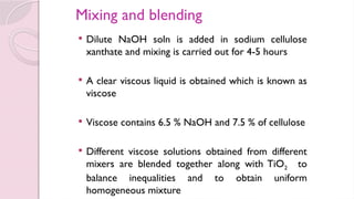 Mixing and blending
 Dilute NaOH soln is added in sodium cellulose
xanthate and mixing is carried out for 4-5 hours
 A clear viscous liquid is obtained which is known as
viscose
 Viscose contains 6.5 % NaOH and 7.5 % of cellulose
 Different viscose solutions obtained from different
mixers are blended together along with TiO2 to
balance inequalities and to obtain uniform
homogeneous mixture
 