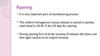 Ripening
 It is very important part of manufacturing process
 The uniform homogenous viscous solution is stored in stainless
steel vessel at 10-18 ◦
C for 4-5 days for ripening
 During ripening, first of all the viscosity of solution falls down and
then again reaches to its original viscosity
 