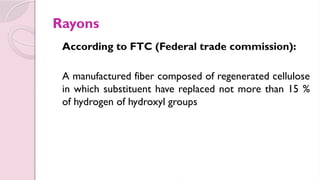 Rayons
According to FTC (Federal trade commission):
A manufactured fiber composed of regenerated cellulose
in which substituent have replaced not more than 15 %
of hydrogen of hydroxyl groups
 