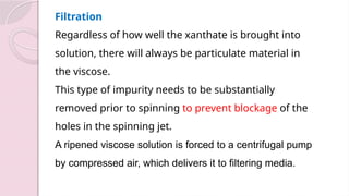 Filtration
Regardless of how well the xanthate is brought into
solution, there will always be particulate material in
the viscose.
This type of impurity needs to be substantially
removed prior to spinning to prevent blockage of the
holes in the spinning jet.
A ripened viscose solution is forced to a centrifugal pump
by compressed air, which delivers it to filtering media.
 