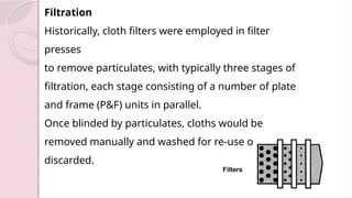 Filtration
Historically, cloth filters were employed in filter
presses
to remove particulates, with typically three stages of
filtration, each stage consisting of a number of plate
and frame (P&F) units in parallel.
Once blinded by particulates, cloths would be
removed manually and washed for re-use or
discarded.
Filters
 