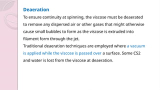 Deaeration
To ensure continuity at spinning, the viscose must be deaerated
to remove any dispersed air or other gases that might otherwise
cause small bubbles to form as the viscose is extruded into
filament form through the jet.
Traditional deaeration techniques are employed where a vacuum
is applied while the viscose is passed over a surface. Some CS2
and water is lost from the viscose at deaeration.
 