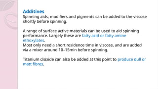 Additives
Spinning aids, modifiers and pigments can be added to the viscose
shortly before spinning.
A range of surface active materials can be used to aid spinning
performance. Largely these are fatty acid or fatty amine
ethoxylates.
Most only need a short residence time in viscose, and are added
via a mixer around 10–15min before spinning.
Titanium dioxide can also be added at this point to produce dull or
matt fibres.
 