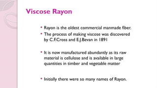 Viscose Rayon
 Rayon is the oldest commercial manmade fiber.
 The process of making viscose was discovered
by C.F.Cross and E.J.Bevan in 1891
 It is now manufactured abundantly as its raw
material is cellulose and is available in large
quantities in timber and vegetable matter
 Initially there were so many names of Rayon.
 