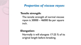 Properties of viscose rayon:
Tensile strength:
The tensile strength of normal viscose
rayon is 30000 – 46000 lbs per square
inch.
Elongation:
Normally it will elongate 17-25 % of its
original length before breaking.
 