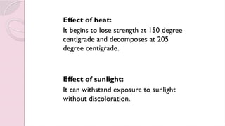 Effect of heat:
It begins to lose strength at 150 degree
centigrade and decomposes at 205
degree centigrade.
Effect of sunlight:
It can withstand exposure to sunlight
without discoloration.
 