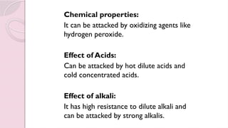 Chemical properties:
It can be attacked by oxidizing agents like
hydrogen peroxide.
Effect of Acids:
Can be attacked by hot dilute acids and
cold concentrated acids.
Effect of alkali:
It has high resistance to dilute alkali and
can be attacked by strong alkalis.
 
