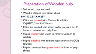 Preparation of Wooden pulp
 Soft wood trees are used
 Wood is chipped into pieces about
0.9’’ X 0.5’’ X 0.25’’
 Chips are treated with Calcium bi sulphite
Ca(HSO3)2 for 8 -12 hours
 Chips are cooked with steam under pressure for 14
hours to convert into pulp form
 Pulp is washed with water to remove Calcium bi
sulphite
 Pulp is bleached with sodium hypo chlorite (NaOCl)
solution
 Pulp is converted into paper board or bales of pulp
sheets
 