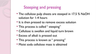 Steeping and pressing
 The cellulose pulp sheets are steeped in 17.5 % NaOH
solution for 1-4 hours
 It is then pressed to remove excess solution
 This process is called “ steeping”
 Cellulose is swollen and liquid turn brown
 Excess of alkali is pressed out
 This process is known as “ pressing”
 Moist soda cellulose mass is obtained
 