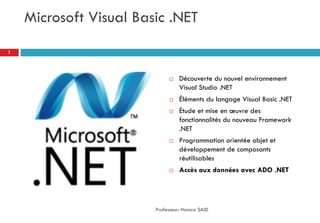 Microsoft Visual Basic .NET
 Découverte du nouvel environnement
Visual Studio .NET
 Éléments du langage Visual Basic .NET
 Étude et mise en œuvre des
fonctionnalités du nouveau Framework
.NET
 Programmation orientée objet et
développement de composants
réutilisables
 Accès aux données avec ADO .NET
Professeur: Hamza SAID
1
 