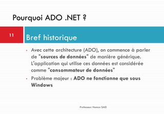 • Avec cette architecture (ADO), on commence à parler
de "sources de données" de manière générique.
L'application qui utilise ces données est considérée
comme "consommateur de données"
• Problème majeur : ADO ne fonctionne que sous
Windows
Bref historique11
Professeur: Hamza SAID
Pourquoi ADO .NET ?
 