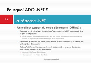 • Un meilleur support du mode déconnecté (Offline) :
• Dans une application Web, le maintien d'une connexion SGBD ouverte doit être
le plus court possible
• car le nombre de connexions ouvertes vers une source de données peut constituer un
frein à la capacité de montée en charge d'une application.
• Le modèle ADO dans son temps, avait évolué afin de répondre à ce besoin par
un Recordset déconnecté.
• Aujourd'hui Microsoft encourage le mode déconnecté et propose des classes
spécialisées supportant les deux modes :
• connecté (via l'objet DataReader)
• et déconnecté (via l'objet DataSet).
La réponse .NET13
Professeur: Hamza SAID
Pourquoi ADO .NET ?
 