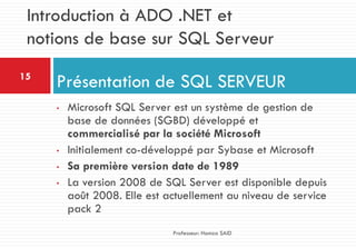 • Microsoft SQL Server est un système de gestion de
base de données (SGBD) développé et
commercialisé par la société Microsoft
• Initialement co-développé par Sybase et Microsoft
• Sa première version date de 1989
• La version 2008 de SQL Server est disponible depuis
août 2008. Elle est actuellement au niveau de service
pack 2
Présentation de SQL SERVEUR15
Professeur: Hamza SAID
Introduction à ADO .NET et
notions de base sur SQL Serveur
 