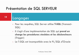 • Pour les requêtes, SQL Server utilise T-SQL (Transact-
SQL)
• Il s'agit d'une implémentation de SQL qui prend en
charge les procédures stockées et les déclencheurs
(Trigger)
• Le T-SQL est incompatible avec le PL/SQL d'Oracle
Langages18
Professeur: Hamza SAID
Présentation de SQL SERVEUR
 