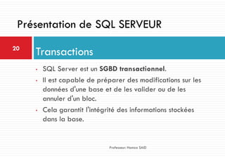 • SQL Server est un SGBD transactionnel.
• Il est capable de préparer des modifications sur les
données d'une base et de les valider ou de les
annuler d'un bloc.
• Cela garantit l'intégrité des informations stockées
dans la base.
Transactions20
Professeur: Hamza SAID
Présentation de SQL SERVEUR
 
