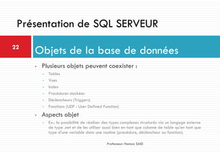 • Plusieurs objets peuvent coexister :
• Tables
• Vues
• Index
• Procédures stockées
• Déclencheurs (Triggers)
• Fonctions (UDF : User Defined Function)
• Aspects objet
• Ex.: la possibilité de réaliser des types complexes structurés via un langage externe
de type .net et de les utiliser aussi bien en tant que colonne de table qu'en tant que
type d'une variable dans une routine (procédure, déclencheur ou fonction).
Objets de la base de données22
Professeur: Hamza SAID
Présentation de SQL SERVEUR
 