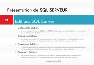 • Datacenter Edition:
• Amenée à apparaître avec SQL Server 2008 R2, elle supportera jusqu'à 256 processeurs, ainsi
que la virtualisation illimitée.
• Enterprise Edition:
• Elle supporte un nombre de processeurs et une taille de mémoire vive illimitée (limités par le
système d'exploitation) et n'a pas de limite quant à la taille des bases de données.
• Developer Edition:
• Il s'agit d'une édition pour les développeurs qui dispose des mêmes fonctionnalités que l'édition
Entreprise. Cependant la licence contient des restrictions quant à son utilisation.
• Standard Edition:
• Elle supporte jusqu'à 4 processeurs et une taille de mémoire vive illimitée (limitée par le
système d'exploitation) et n'a pas de limite quant à la taille des bases de données.
Editions SQL Server24
Professeur: Hamza SAID
Présentation de SQL SERVEUR
 