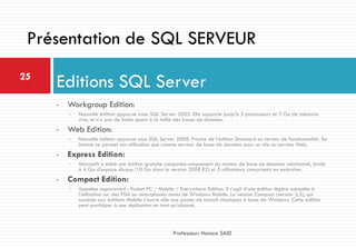 • Workgroup Edition:
• Nouvelle édition apparue avec SQL Server 2005. Elle supporte jusqu'à 2 processeurs et 3 Go de mémoire
vive, et n'a pas de limite quant à la taille des bases de données.
• Web Edition:
• Nouvelle édition apparue sous SQL Server 2008. Proche de l'édition Standard en termes de fonctionnalité. Sa
licence ne permet son utilisation que comme serveur de base de données pour un site ou service Web.
• Express Edition:
• Microsoft a édité une édition gratuite composée uniquement du moteur de base de données relationnel, bridé
à 4 Go d'espace disque (10 Go dans la version 2008 R2) et 5 utilisateurs concurrents en exécution.
• Compact Edition:
• Appelée auparavant : Pocket PC / Mobile / Everywhere Edition. Il s'agit d'une édition légère adaptée à
l'utilisation sur des PDA ou smartphones munis de Windows Mobile. La version Compact (version 3.5), qui
succède aux éditions Mobile s'ouvre elle aux postes de travail classiques à base de Windows. Cette édition
peut participer à une réplication en tant qu'abonné.
Editions SQL Server25
Professeur: Hamza SAID
Présentation de SQL SERVEUR
 