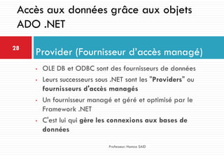 • OLE DB et ODBC sont des fournisseurs de données
• Leurs successeurs sous .NET sont les "Providers" ou
fournisseurs d'accès managés
• Un fournisseur managé et géré et optimisé par le
Framework .NET
• C'est lui qui gère les connexions aux bases de
données
Provider (Fournisseur d’accès managé)28
Professeur: Hamza SAID
Accès aux données grâce aux objets
ADO .NET
 
