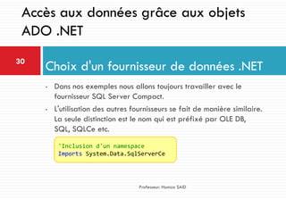 • Dans nos exemples nous allons toujours travailler avec le
fournisseur SQL Server Compact.
• L'utilisation des autres fournisseurs se fait de manière similaire.
La seule distinction est le nom qui est préfixé par OLE DB,
SQL, SQLCe etc.
Choix d'un fournisseur de données .NET30
Professeur: Hamza SAID
Accès aux données grâce aux objets
ADO .NET
'Inclusion d'un namespace
Imports System.Data.SqlServerCe
 