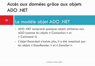 • ADO .NET comprend quelques objets similaires aux
ADO (comme les objets « Connection » et
« Command »)
• L'objet Recordset n'existe plus, il a été remplacé par
les objets « DataReader » et « DataSet ».
Le modèle objet ADO .NET31
Professeur: Hamza SAID
Accès aux données grâce aux objets
ADO .NET
 