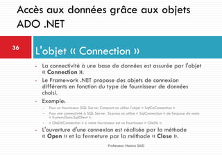 • La connectivité à une base de données est assurée par l'objet
« Connection ».
• Le Framework .NET propose des objets de connexion
différents en fonction du type de fournisseur de données
choisi.
• Exemple:
• Pour un fournisseur SQL Server Compact on utilise l'objet « SqlCeConnection »
• Pour une connectivité à SQL Server Express on utilise « SqlConnection » de l'espace de noms
« System.Data.SqlClient ».
• « OleDbConnection » si votre fournisseur est un fournisseur « OleDb ».
• L'ouverture d'une connexion est réalisée par la méthode
« Open » et la fermeture par la méthode « Close ».
L'objet « Connection »36
Professeur: Hamza SAID
Accès aux données grâce aux objets
ADO .NET
 