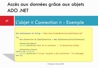 L'objet « Connection » - Exemple37
Professeur: Hamza SAID
Accès aux données grâce aux objets
ADO .NET
Dim strConnexion As String = "Data Source=|DataDirectory|Northwind.sdf"
Try
Dim oConnection As SqlCeConnection = New SqlCeConnection(strConnexion)
oConnection.Open()
Console.WriteLine("Etat de la connexion : " & oConnection.State)
oConnection.Close()
Catch e As Exception
Console.WriteLine("L'erreur suivante a été rencontrée :" & e.Message)
End Try
 