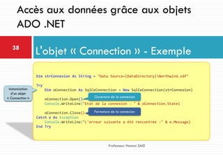 L'objet « Connection » - Exemple38
Professeur: Hamza SAID
Accès aux données grâce aux objets
ADO .NET
Dim strConnexion As String = "Data Source=|DataDirectory|Northwind.sdf"
Try
Dim oConnection As SqlCeConnection = New SqlCeConnection(strConnexion)
oConnection.Open()
Console.WriteLine("Etat de la connexion : " & oConnection.State)
oConnection.Close()
Catch e As Exception
Console.WriteLine("L'erreur suivante a été rencontrée :" & e.Message)
End Try
Instanciation
d’un objet
« Connection »
Fermeture de la connexion
Ouverture de la connexion
 