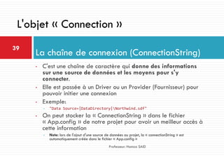 • C'est une chaîne de caractère qui donne des informations
sur une source de données et les moyens pour s'y
connecter.
• Elle est passée à un Driver ou un Provider (Fournisseur) pour
pouvoir initier une connexion
• Exemple:
• "Data Source=|DataDirectory|Northwind.sdf"
• On peut stocker la « ConnectionString » dans le fichier
« App.config » de notre projet pour avoir un meilleur accès à
cette information
• Note: lors de l'ajout d'une source de données au projet, la « connectionString » est
automatiquement créée dans le fichier « App.config »
La chaîne de connexion (ConnectionString)
39
Professeur: Hamza SAID
L'objet « Connection »
 