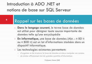 • Dans le langage courant, le terme base de données
est utilisé pour désigner toute source importante de
données telle qu'une encyclopédie
• En informatique, une base de données (Abr. : « BD »
ou « BDD ») est un lot d'informations stockées dans un
dispositif informatique.
• Les technologies existantes permettent:
• d'organiser et de structurer la base de données et mieux manipuler son contenu
• de stocker efficacement de très grandes quantités d'informations
Rappel sur les bases de données4
Professeur: Hamza SAID
Introduction à ADO .NET et
notions de base sur SQL Serveur
 