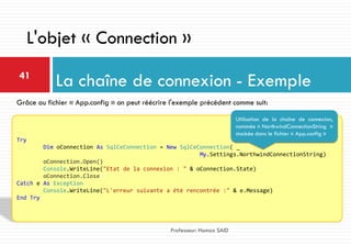 La chaîne de connexion - Exemple41
Professeur: Hamza SAID
L'objet « Connection »
Try
Dim oConnection As SqlCeConnection = New SqlCeConnection( _
My.Settings.NorthwindConnectionString)
oConnection.Open()
Console.WriteLine("Etat de la connexion : " & oConnection.State)
oConnection.Close()
Catch e As Exception
Console.WriteLine("L'erreur suivante a été rencontrée :" & e.Message)
End Try
Grâce au fichier « App.config » on peut réécrire l'exemple précédent comme suit:
Utilisation de la chaîne de connexion,
nommée « NorthwindConnectionString »
stockée dans le fichier « App.config »
 