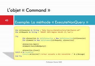 Exemple: La méthode « ExecuteNonQuery »
43
Professeur: Hamza SAID
L'objet « Command »
Dim strConnexion As String = "Data Source=|DataDirectory|Northwind.sdf"
Dim strRequete As String = "INSERT INTO Region VALUES (5,'Sud')«
Try
Dim oConnection As SqlCeConnection = New SqlCeConnection(strConnexion)
Dim oCommand As New SqlCeCommand(strRequete, oConnection)
oConnection.Open()
oCommand.ExecuteNonQuery()
oConnection.Close()
Catch e As Exception
Console.WriteLine("L'erreur suivante a été rencontrée :" & e.Message)
End Try
 