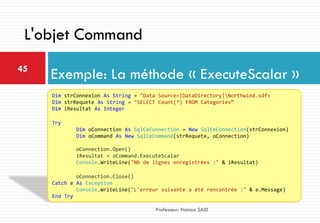 Exemple: La méthode « ExecuteScalar »45
Professeur: Hamza SAID
L'objet Command
Dim strConnexion As String = "Data Source=|DataDirectory|Northwind.sdf«
Dim strRequete As String = "SELECT Count(*) FROM Categories“
Dim iResultat As Integer
Try
Dim oConnection As SqlCeConnection = New SqlCeConnection(strConnexion)
Dim oCommand As New SqlCeCommand(strRequete, oConnection)
oConnection.Open()
iResultat = oCommand.ExecuteScalar
Console.WriteLine("Nb de lignes enregistrées :" & iResultat)
oConnection.Close()
Catch e As Exception
Console.WriteLine("L'erreur suivante a été rencontrée :" & e.Message)
End Try
 