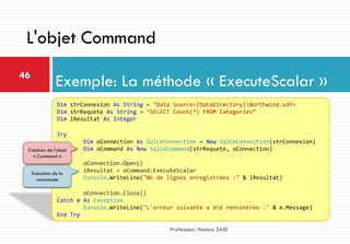 Exemple: La méthode « ExecuteScalar »46
Professeur: Hamza SAID
L'objet Command
Dim strConnexion As String = "Data Source=|DataDirectory|Northwind.sdf«
Dim strRequete As String = "SELECT Count(*) FROM Categories“
Dim iResultat As Integer
Try
Dim oConnection As SqlCeConnection = New SqlCeConnection(strConnexion)
Dim oCommand As New SqlCeCommand(strRequete, oConnection)
oConnection.Open()
iResultat = oCommand.ExecuteScalar
Console.WriteLine("Nb de lignes enregistrées :" & iResultat)
oConnection.Close()
Catch e As Exception
Console.WriteLine("L'erreur suivante a été rencontrée :" & e.Message)
End Try
Création de l’objet
« Command »
Exécution de la
commande
 