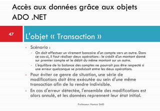 • Scénario :
• On doit effectuer un virement bancaire d'un compte vers un autre. Dans
ce cas-ci, il faut réaliser deux opérations : le crédit d'un montant donné
sur premier compte et le débit du même montant sur un autre.
• L'équilibre de la balance des comptes ne pourrait pas être respecté si
une erreur quelconque se produisait entre les deux opérations.
• Pour éviter ce genre de situation, une série de
modifications doit être exécutée au sein d'une même
transaction afin de la rendre indivisible.
• En cas d'erreur détectée, l'ensemble des modifications est
alors annulé, et les données reprennent leur état initial.
L'objet « Transaction »47
Professeur: Hamza SAID
Accès aux données grâce aux objets
ADO .NET
 