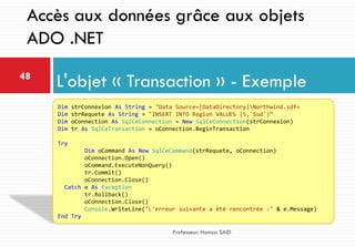 L'objet « Transaction » - Exemple48
Professeur: Hamza SAID
Accès aux données grâce aux objets
ADO .NET
Dim strConnexion As String = "Data Source=|DataDirectory|Northwind.sdf«
Dim strRequete As String = "INSERT INTO Region VALUES (5,'Sud')“
Dim oConnection As SqlCeConnection = New SqlCeConnection(strConnexion)
Dim tr As SqlCeTransaction = oConnection.BeginTransaction
Try
Dim oCommand As New SqlCeCommand(strRequete, oConnection)
oConnection.Open()
oCommand.ExecuteNonQuery()
tr.Commit()
oConnection.Close()
Catch e As Exception
tr.Rollback()
oConnection.Close()
Console.WriteLine("L'erreur suivante a été rencontrée :" & e.Message)
End Try
 