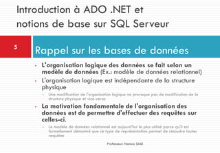 • L'organisation logique des données se fait selon un
modèle de données (Ex.: modèle de données relationnel)
• L'organisation logique est indépendante de la structure
physique
• Une modification de l'organisation logique ne provoque pas de modification de la
structure physique et vice-versa
• La motivation fondamentale de l'organisation des
données est de permettre d'effectuer des requêtes sur
celles-ci.
• Le modèle de données relationnel est aujourd'hui le plus utilisé parce qu'il est
formellement démontré que ce type de représentation permet de résoudre toutes
requêtes
Rappel sur les bases de données5
Professeur: Hamza SAID
Introduction à ADO .NET et
notions de base sur SQL Serveur
 