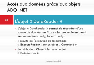 • L'objet « DataReader » permet de récupérer d'une
source de données un flux en lecture seule en avant
seulement (read only, forward only).
• Il résulte de l'exécution de la méthode
« ExecuteReader » sur un objet « Command ».
• La méthode « Close » ferme un objet
« DataReader ».
L'objet « DataReader »50
Professeur: Hamza SAID
Accès aux données grâce aux objets
ADO .NET
 