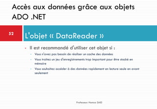 • Il est recommandé d'utiliser cet objet si :
• Vous n'avez pas besoin de réaliser un cache des données
• Vous traitez un jeu d'enregistrements trop important pour être stocké en
mémoire
• Vous souhaitez accéder à des données rapidement en lecture seule en avant
seulement
L'objet « DataReader »52
Professeur: Hamza SAID
Accès aux données grâce aux objets
ADO .NET
 
