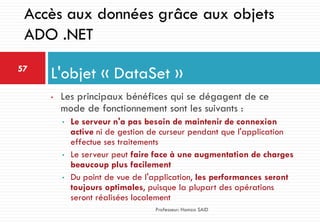 • Les principaux bénéfices qui se dégagent de ce
mode de fonctionnement sont les suivants :
• Le serveur n'a pas besoin de maintenir de connexion
active ni de gestion de curseur pendant que l'application
effectue ses traitements
• Le serveur peut faire face à une augmentation de charges
beaucoup plus facilement
• Du point de vue de l'application, les performances seront
toujours optimales, puisque la plupart des opérations
seront réalisées localement
L'objet « DataSet »57
Professeur: Hamza SAID
Accès aux données grâce aux objets
ADO .NET
 