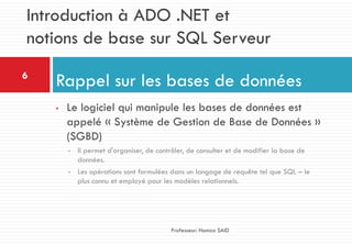 • Le logiciel qui manipule les bases de données est
appelé « Système de Gestion de Base de Données »
(SGBD)
• Il permet d'organiser, de contrôler, de consulter et de modifier la base de
données.
• Les opérations sont formulées dans un langage de requête tel que SQL – le
plus connu et employé pour les modèles relationnels.
Rappel sur les bases de données6
Professeur: Hamza SAID
Introduction à ADO .NET et
notions de base sur SQL Serveur
 