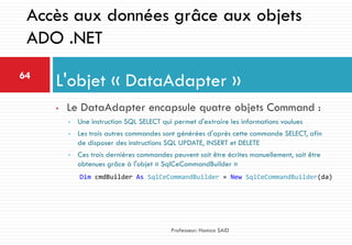 • Le DataAdapter encapsule quatre objets Command :
• Une instruction SQL SELECT qui permet d'extraire les informations voulues
• Les trois autres commandes sont générées d'après cette commande SELECT, afin
de disposer des instructions SQL UPDATE, INSERT et DELETE
• Ces trois dernières commandes peuvent soit être écrites manuellement, soit être
obtenues grâce à l'objet « SqlCeCommandBuilder »
L'objet « DataAdapter »64
Professeur: Hamza SAID
Accès aux données grâce aux objets
ADO .NET
Dim cmdBuilder As SqlCeCommandBuilder = New SqlCeCommandBuilder(da)
 