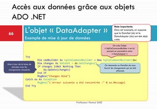 L'objet « DataAdapter »
Exemple de mise à jour de données
66
Professeur: Hamza SAID
Accès aux données grâce aux objets
ADO .NET
Try
Dim cmdBuilder As SqlCeCommandBuilder = New SqlCeCommandBuilder(da)
Dim changes As DataSet = ds.GetChanges()
If changes IsNot Nothing Then
da.Update(changes)
End If
MsgBox("Changes Done")
Catch ex As Exception
MsgBox("L'erreur suivante a été rencontrée :" & ex.Message)
End Try
On crée l’objet
« SqlCeCommandBuilder » en lui
passant en paramètre notre
« DataAdapter »
On demande au DataSet de nous
fournir les changements qui ont été
effectués
Mise à jour de la base de
données avec les
changements récupérés
Note importante:
Dans cet exemple, on suppose
que le DataSet (ds) et le
DataAdapter (da) ont été déjà
créés
 