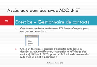 1. Construisez une base de données SQL Server Compact pour
une gestion de contacts
2. Créez un formulaire capable d’exploiter cette base de
données (Ajout, modification, suppression et affichage des
contacts). Utilisez la 3ème approche: Exécution de commandes
SQL avec un objet « Command ».
Exercice – Gestionnaire de contacts69
Professeur: Hamza SAID
Accès aux données avec ADO .NET
 