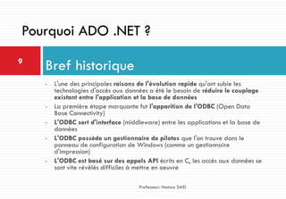 • L'une des principales raisons de l'évolution rapide qu'ont subie les
technologies d'accès aux données a été le besoin de réduire le couplage
existant entre l'application et la base de données
• La première étape marquante fut l'apparition de l'ODBC (Open Data
Base Connectivity)
• L'ODBC sert d'interface (middleware) entre les applications et la base de
données
• L'ODBC possède un gestionnaire de pilotes que l'on trouve dans le
panneau de configuration de Windows (comme un gestionnaire
d'impression)
• L'ODBC est basé sur des appels API écrits en C, les accès aux données se
sont vite révélés difficiles à mettre en oeuvre
Bref historique9
Professeur: Hamza SAID
Pourquoi ADO .NET ?
 
