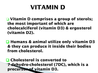 VITAMIN D
❑ Vitamin D comprises a group of sterols;
the most important of which are
cholecalciferol (vitamin D3) & ergosterol
(vitamin D2).
❑ Humans & animal utilize only vitamin D3
& they can produce it inside their bodies
from cholesterol.
❑ Cholesterol is converted to
7-dehydro-cholesterol (7DC), which is a
precursor of vitamin D3.
 